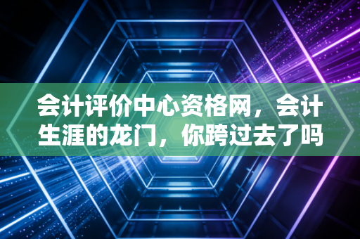 会计评价中心资格网，会计生涯的龙门，你跨过去了吗？