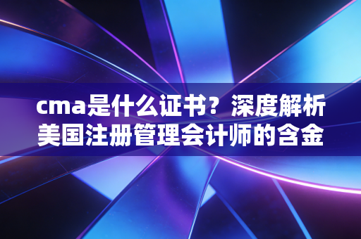 cma是什么证书?深度解析美国注册管理会计师的含金量与职业前景