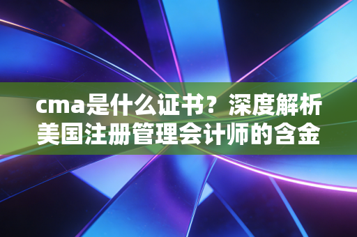 cma是什么证书?深度解析美国注册管理会计师的含金量与职业前景