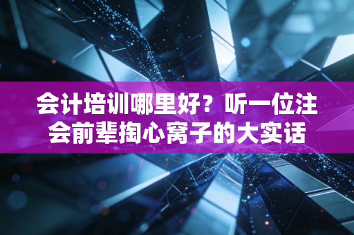 会计培训哪里好?听一位注会前辈掏心窝子的大实话
