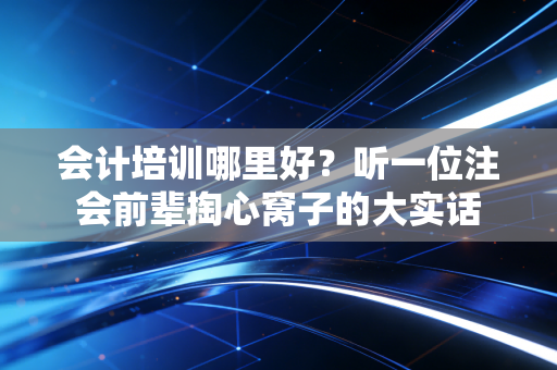 会计培训哪里好？听一位注会前辈掏心窝子的大实话