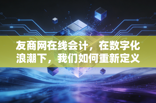友商网在线会计，在数字化浪潮下，我们如何重新定义会计的价值？