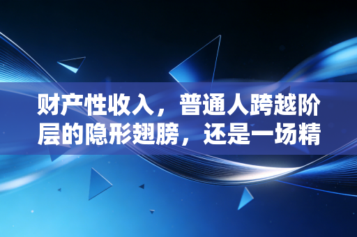 财产性收入,普通人跨越阶层的隐形翅膀,还是一场精心设计的财富幻觉?