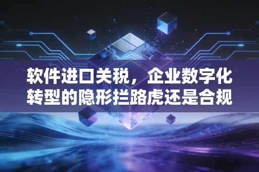 软件进口关税，企业数字化转型的隐形拦路虎还是合规试金石？