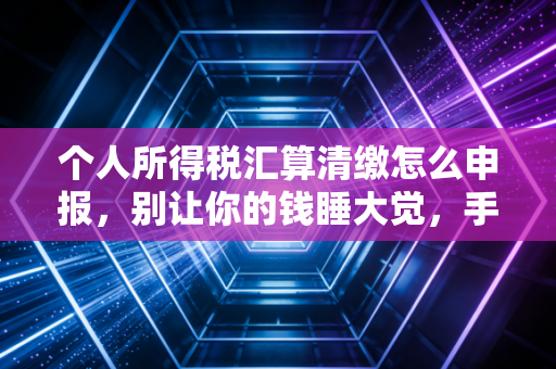 个人所得税汇算清缴怎么申报,别让你的钱睡大觉,手把手教你搞定年度账单