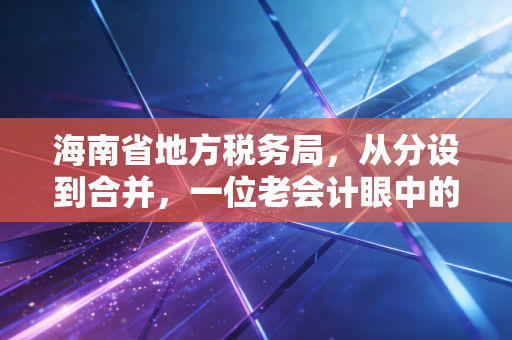 海南省地方税务局，从分设到合并，一位老会计眼中的海南税务变迁与自贸港机遇