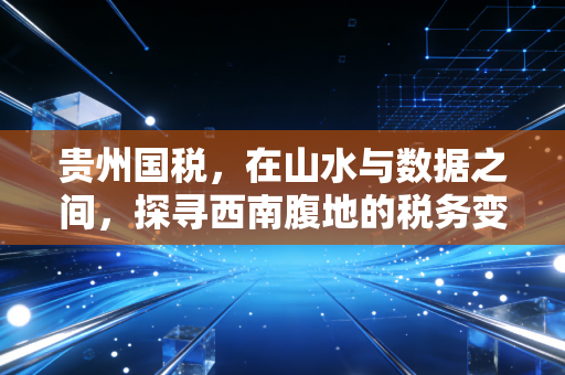 贵州国税，在山水与数据之间，探寻西南腹地的税务变迁与合规智慧
