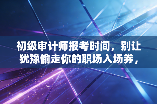 初级审计师报考时间,别让犹豫偷走你的职场入场券,聊聊考证这档子事