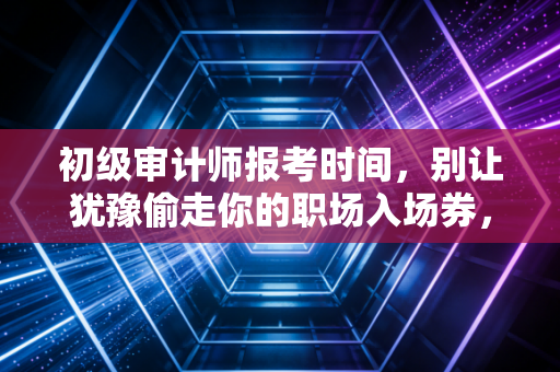 初级审计师报考时间,别让犹豫偷走你的职场入场券,聊聊考证这档子事