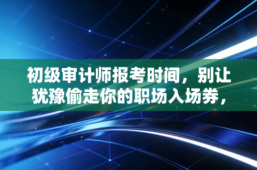 初级审计师报考时间，别让犹豫偷走你的职场入场券，聊聊考证这档子事