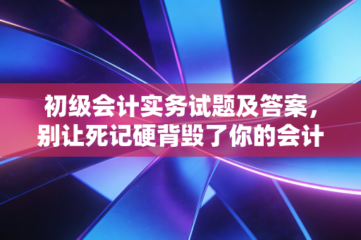 初级会计实务试题及答案,别让死记硬背毁了你的会计梦,资深注会带你深度解析