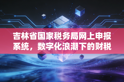详细阅读:吉林省国家税务局网上申报系统,数字化浪潮下的财税实操与避坑指南 吉林省国家税务局网上申报系统,数字化浪潮下的财税实操与避坑指南