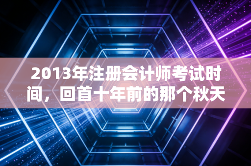 2013年注册会计师考试时间,回首十年前的那个秋天,聊聊注会人从纸笔到机考的阵痛与新生