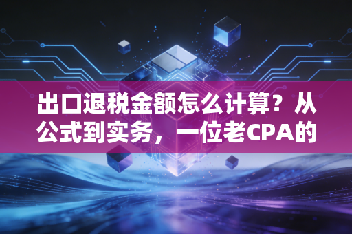 出口退税金额怎么计算?从公式到实务,一位老CPA的肺腑之言