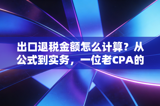 出口退税金额怎么计算？从公式到实务，一位老CPA的肺腑之言