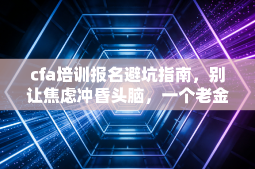 cfa培训报名避坑指南，别让焦虑冲昏头脑，一个老金融人的掏心窝子话