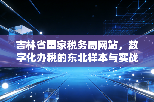 吉林省国家税务局网站,数字化办税的东北样本与实战指南