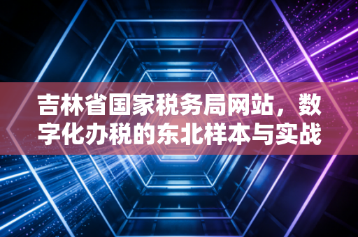 吉林省国家税务局网站，数字化办税的东北样本与实战指南