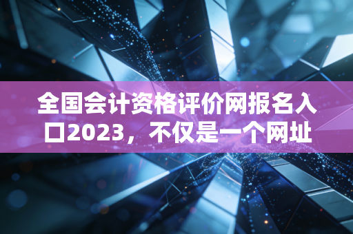 全国会计资格评价网报名入口2023,不仅是一个网址,更是你逆袭人生的起跑线