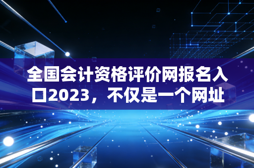 全国会计资格评价网报名入口2023，不仅是一个网址，更是你逆袭人生的起跑线