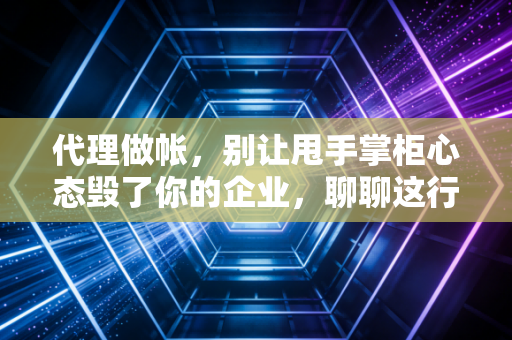 代理做帐,别让甩手掌柜心态毁了你的企业,聊聊这行里的门道与真相