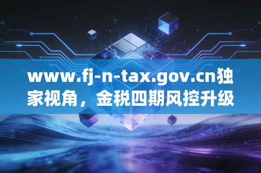 www.fj-n-tax.gov.cn独家视角,金税四期风控升级,会计人如何从账房先生转型为企业军师?