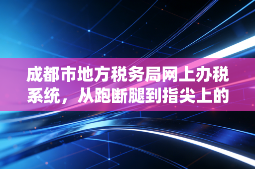 成都市地方税务局网上办税系统,从跑断腿到指尖上的办税厅,一位老CPA的数字化独白