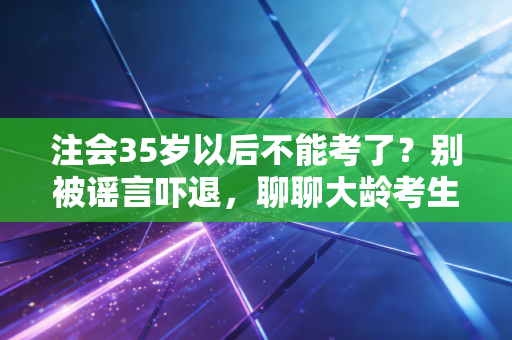 注会35岁以后不能考了？别被谣言吓退，聊聊大龄考生的真实困境与突围