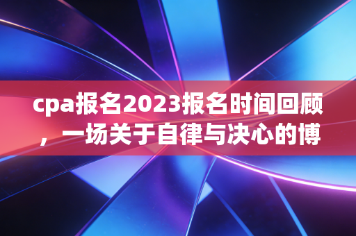 cpa报名2023报名时间回顾,一场关于自律与决心的博弈