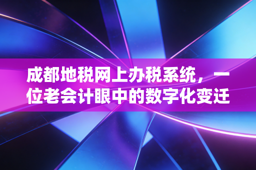 成都地税网上办税系统,一位老会计眼中的数字化变迁与实战避坑指南