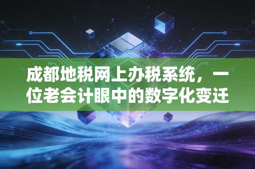 成都地税网上办税系统，一位老会计眼中的数字化变迁与实战避坑指南