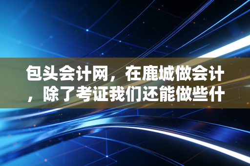 包头会计网，在鹿城做会计，除了考证我们还能做些什么？