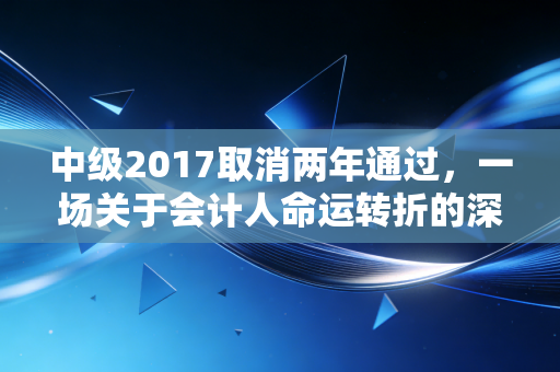 中级2017取消两年通过，一场关于会计人命运转折的深度复盘与思考
