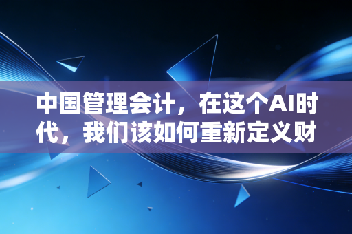 中国管理会计,在这个AI时代,我们该如何重新定义财务的价值?