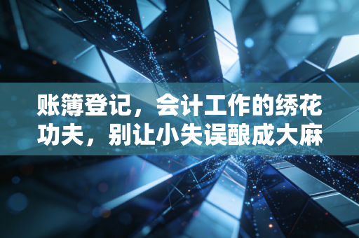 账簿登记,会计工作的绣花功夫,别让小失误酿成大麻烦