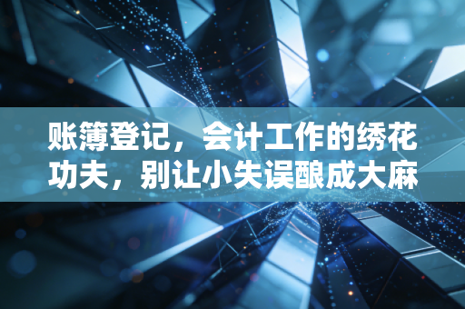 账簿登记,会计工作的绣花功夫,别让小失误酿成大麻烦