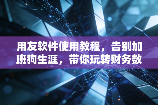 用友软件使用教程,告别加班狗生涯,带你玩转财务数字化的核心逻辑