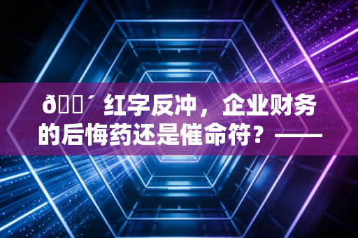 🔴 红字反冲，企业财务的后悔药还是催命符？——深度解析增值税红字发票的那些坑