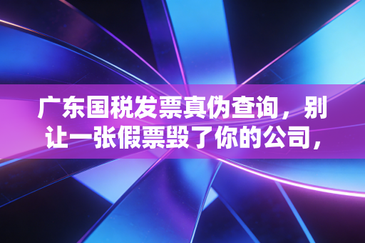 广东国税发票真伪查询,别让一张假票毁了你的公司,财务人必看的避坑指南