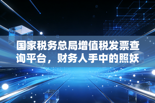 国家税务总局增值税发票查询平台，财务人手中的照妖镜与避雷指南