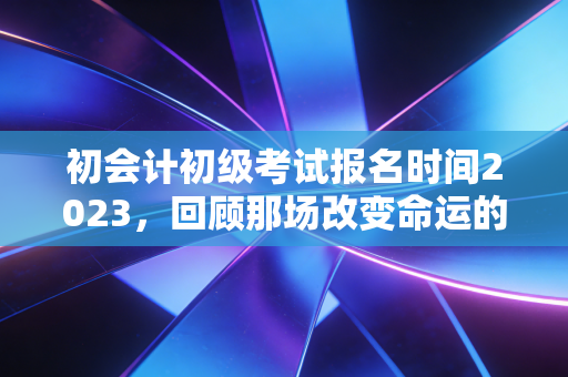 初会计初级考试报名时间2023,回顾那场改变命运的入场券与给后来者的启示