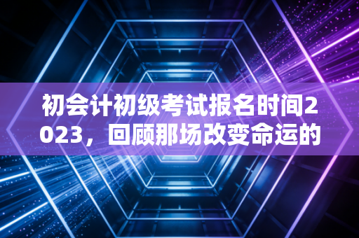 初会计初级考试报名时间2023,回顾那场改变命运的入场券与给后来者的启示