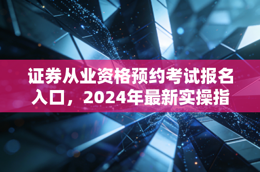 证券从业资格预约考试报名入口，2024年最新实操指南与行业进阶之路