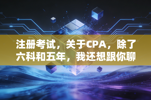 注册考试，关于CPA，除了六科和五年，我还想跟你聊聊这些真相