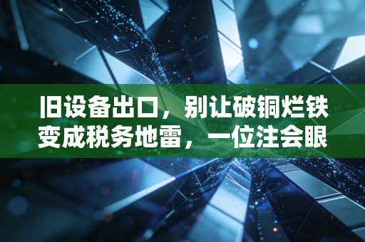 旧设备出口,别让破铜烂铁变成税务地雷,一位注会眼中的跨境资产处置实操指南