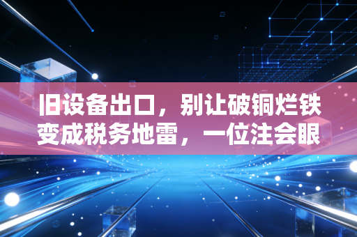 旧设备出口，别让破铜烂铁变成税务地雷，一位注会眼中的跨境资产处置实操指南