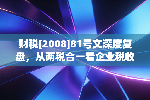 财税[2008]81号文深度复盘，从两税合一看企业税收优惠的变迁与启示
