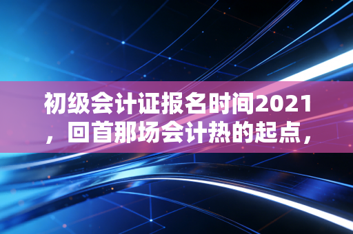 初级会计证报名时间2021，回首那场会计热的起点，给后来者的几点肺腑之言