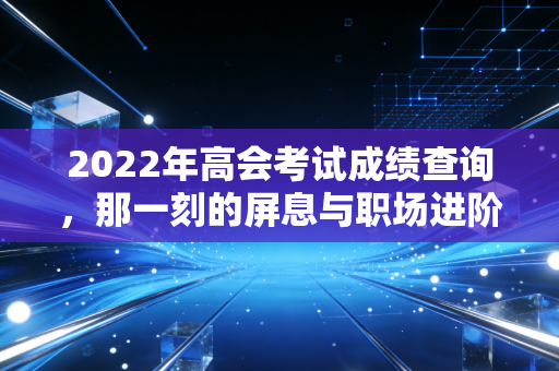 2022年高会考试成绩查询,那一刻的屏息与职场进阶的真正考验