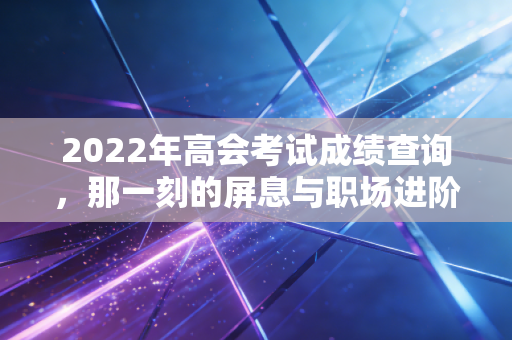 2022年高会考试成绩查询，那一刻的屏息与职场进阶的真正考验